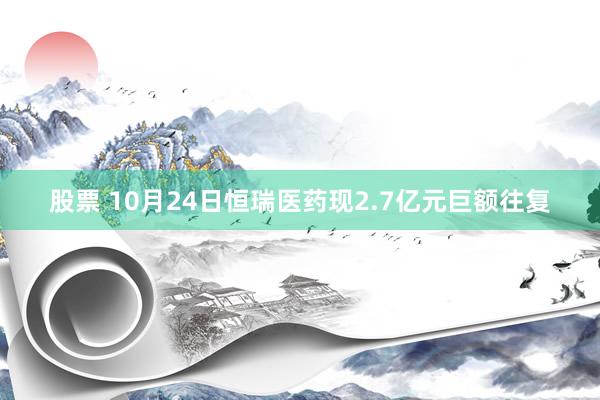 股票 10月24日恒瑞医药现2.7亿元巨额往复