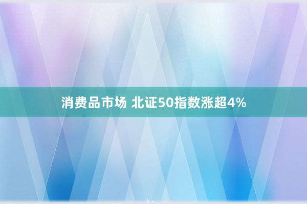 消费品市场 北证50指数涨超4%