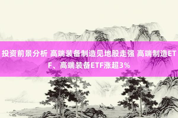 投资前景分析 高端装备制造见地股走强 高端制造ETF、高端装备ETF涨超3%