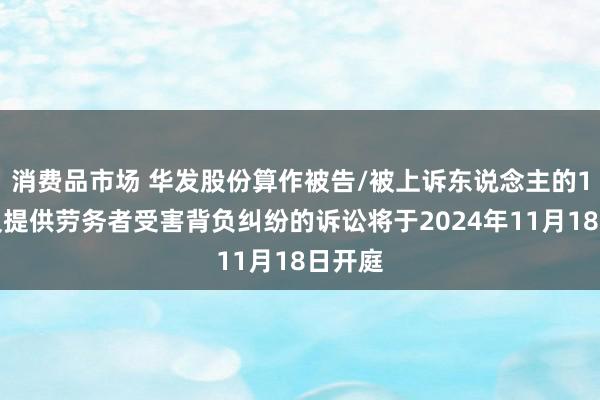 消费品市场 华发股份算作被告/被上诉东说念主的1起触及提供劳务者受害背负纠纷的诉讼将于2024年11月18日开庭