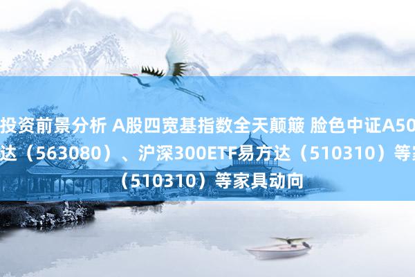 投资前景分析 A股四宽基指数全天颠簸 脸色中证A50ETF易方达（563080）、沪深300ETF易方达（510310）等家具动向