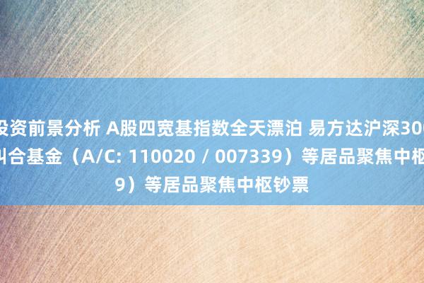 投资前景分析 A股四宽基指数全天漂泊 易方达沪深300ETF纠合基金（A/C: 110020 / 007339）等居品聚焦中枢钞票