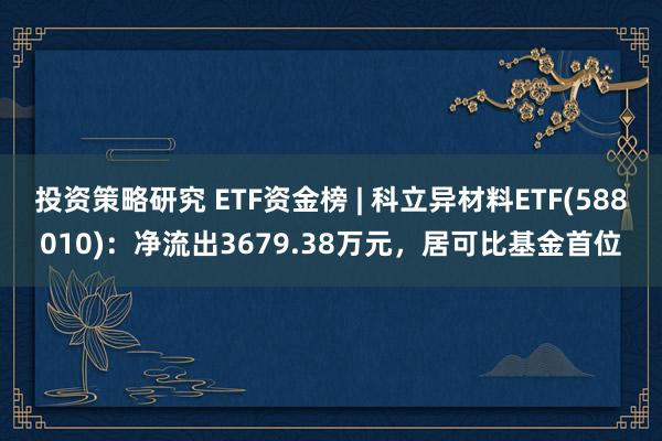 投资策略研究 ETF资金榜 | 科立异材料ETF(588010)：净流出3679.38万元，居可比基金首位