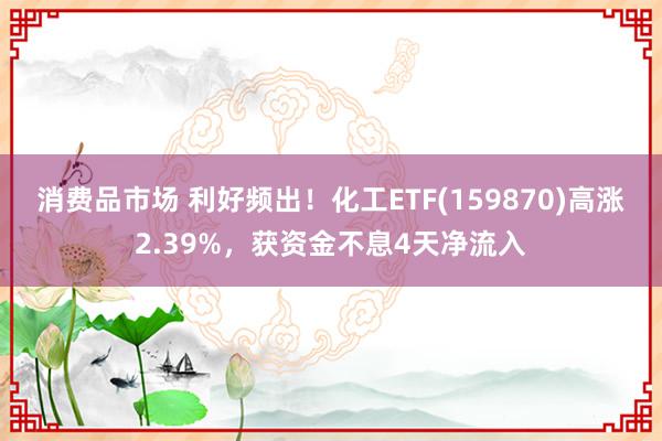 消费品市场 利好频出！化工ETF(159870)高涨2.39%，获资金不息4天净流入