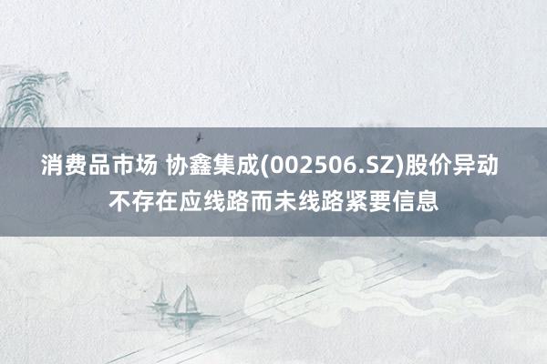 消费品市场 协鑫集成(002506.SZ)股价异动 不存在应线路而未线路紧要信息