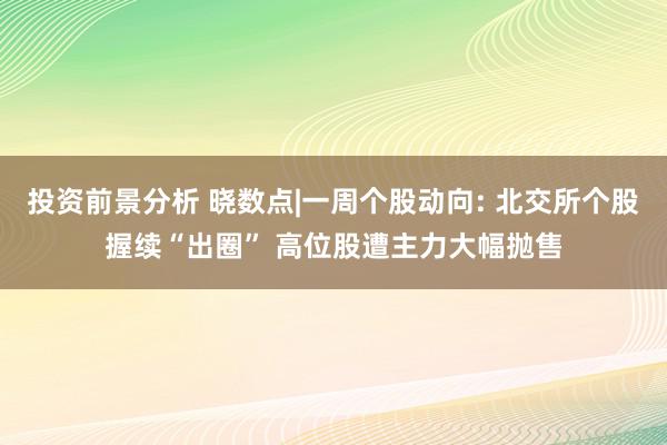 投资前景分析 晓数点|一周个股动向: 北交所个股握续“出圈” 高位股遭主力大幅抛售