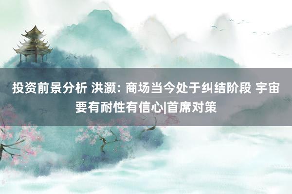 投资前景分析 洪灏: 商场当今处于纠结阶段 宇宙要有耐性有信心|首席对策