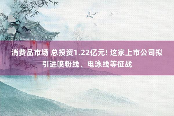 消费品市场 总投资1.22亿元! 这家上市公司拟引进喷粉线、电泳线等征战