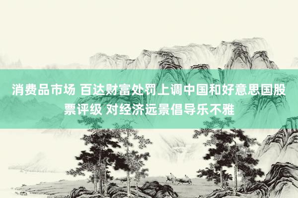 消费品市场 百达财富处罚上调中国和好意思国股票评级 对经济远景倡导乐不雅