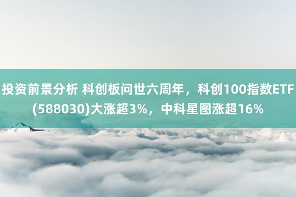 投资前景分析 科创板问世六周年，科创100指数ETF(588030)大涨超3%，中科星图涨超16%