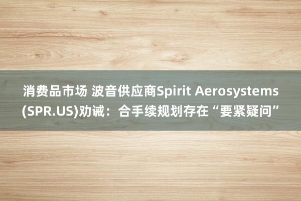 消费品市场 波音供应商Spirit Aerosystems(SPR.US)劝诫：合手续规划存在“要紧疑问”