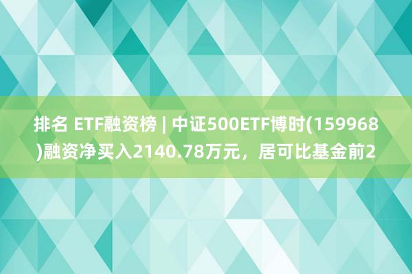 排名 ETF融资榜 | 中证500ETF博时(159968)融资净买入2140.78万元，居可比基金前2