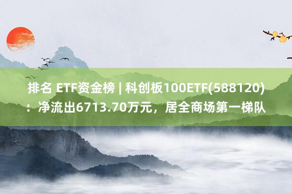 排名 ETF资金榜 | 科创板100ETF(588120)：净流出6713.70万元，居全商场第一梯队