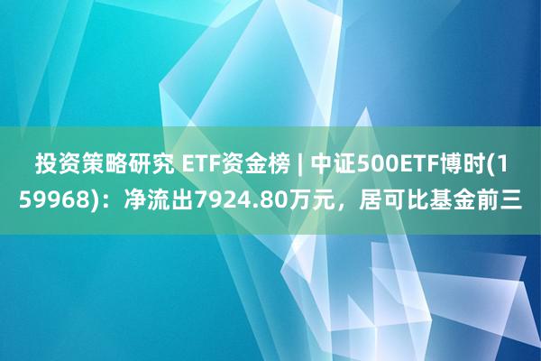 投资策略研究 ETF资金榜 | 中证500ETF博时(159968)：净流出7924.80万元，居可比基金前三