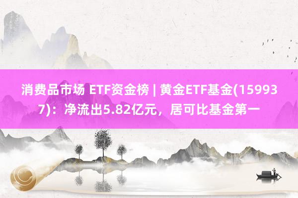 消费品市场 ETF资金榜 | 黄金ETF基金(159937)：净流出5.82亿元，居可比基金第一