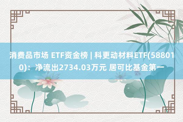 消费品市场 ETF资金榜 | 科更动材料ETF(588010)：净流出2734.03万元 居可比基金第一