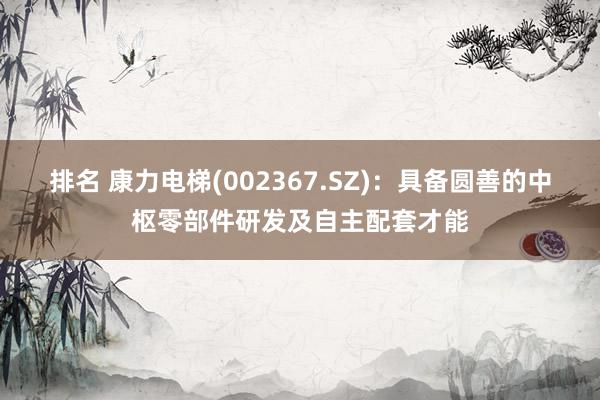 排名 康力电梯(002367.SZ)：具备圆善的中枢零部件研发及自主配套才能