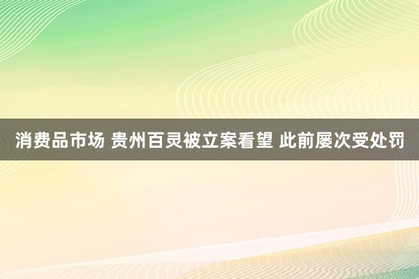 消费品市场 贵州百灵被立案看望 此前屡次受处罚