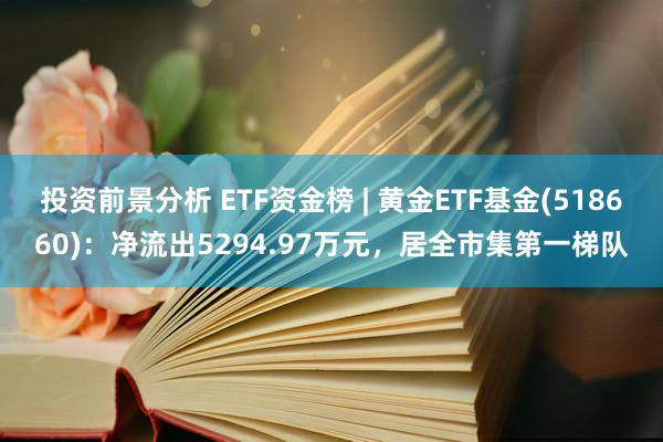 投资前景分析 ETF资金榜 | 黄金ETF基金(518660)：净流出5294.97万元，居全市集第一梯队