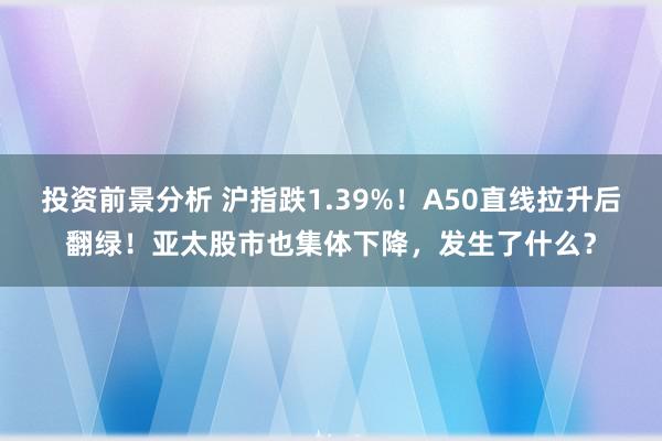 投资前景分析 沪指跌1.39%！A50直线拉升后翻绿！亚太股市也集体下降，发生了什么？