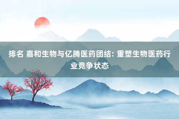 排名 嘉和生物与亿腾医药团结: 重塑生物医药行业竞争状态