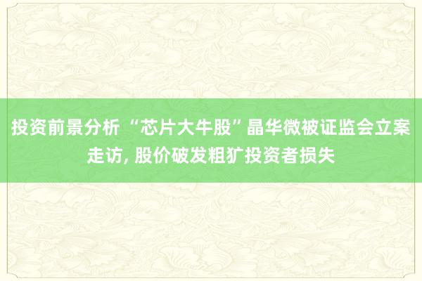 投资前景分析 “芯片大牛股”晶华微被证监会立案走访, 股价破发粗犷投资者损失