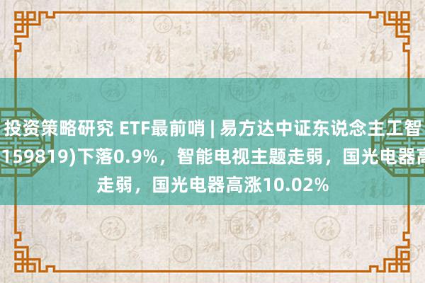 投资策略研究 ETF最前哨 | 易方达中证东说念主工智能主题ETF(159819)下落0.9%，智能电视主题走弱，国光电器高涨10.02%