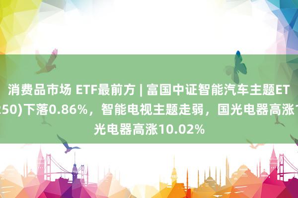 消费品市场 ETF最前方 | 富国中证智能汽车主题ETF(515250)下落0.86%，智能电视主题走弱，国光电器高涨10.02%