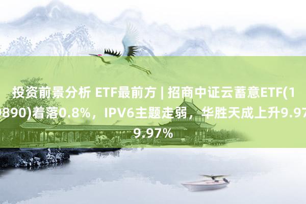 投资前景分析 ETF最前方 | 招商中证云蓄意ETF(159890)着落0.8%，IPV6主题走弱，华胜天成上升9.97%