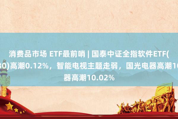 消费品市场 ETF最前哨 | 国泰中证全指软件ETF(515230)高潮0.12%，智能电视主题走弱，国光电器高潮10.02%