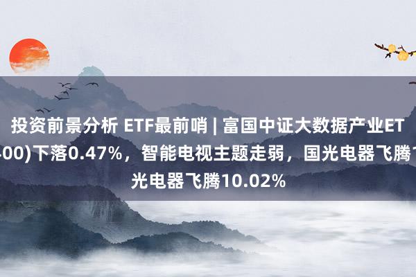 投资前景分析 ETF最前哨 | 富国中证大数据产业ETF(515400)下落0.47%，智能电视主题走弱，国光电器飞腾10.02%