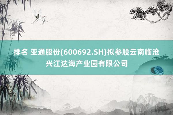 排名 亚通股份(600692.SH)拟参股云南临沧兴江达海产业园有限公司