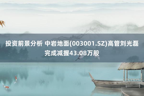 投资前景分析 中岩地面(003001.SZ)高管刘光磊完成减握43.08万股