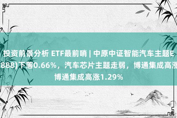 投资前景分析 ETF最前哨 | 中原中证智能汽车主题ETF(159888)下落0.66%，汽车芯片主题走弱，博通集成高涨1.29%