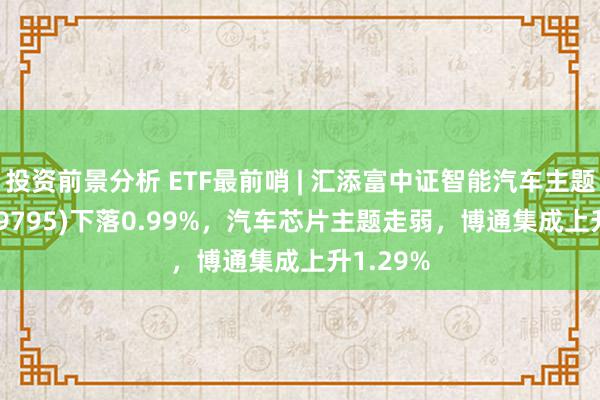 投资前景分析 ETF最前哨 | 汇添富中证智能汽车主题ETF(159795)下落0.99%，汽车芯片主题走弱，博通集成上升1.29%