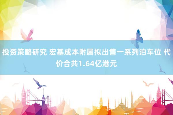 投资策略研究 宏基成本附属拟出售一系列泊车位 代价合共1.64亿港元