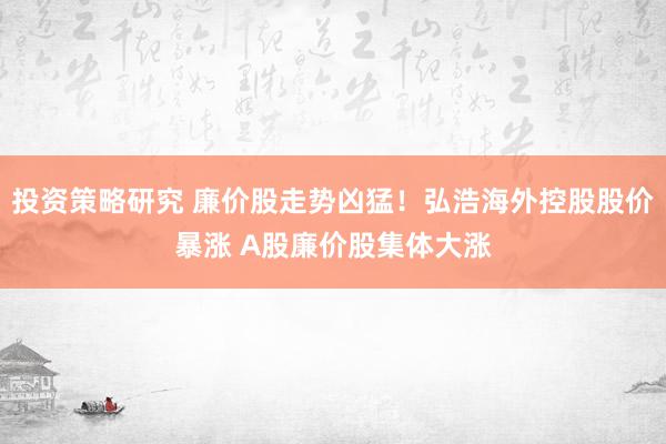 投资策略研究 廉价股走势凶猛！弘浩海外控股股价暴涨 A股廉价股集体大涨