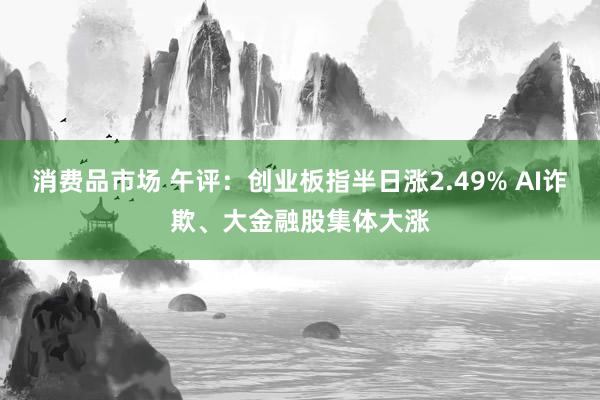 消费品市场 午评：创业板指半日涨2.49% AI诈欺、大金融股集体大涨