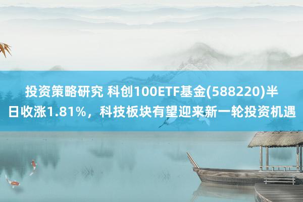 投资策略研究 科创100ETF基金(588220)半日收涨1.81%，科技板块有望迎来新一轮投资机遇