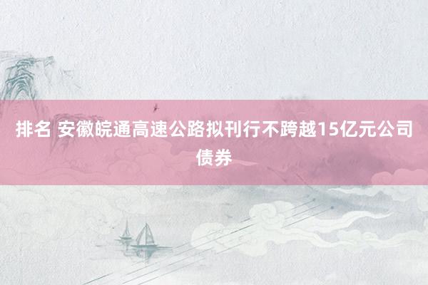 排名 安徽皖通高速公路拟刊行不跨越15亿元公司债券