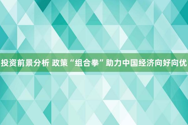 投资前景分析 政策“组合拳”助力中国经济向好向优