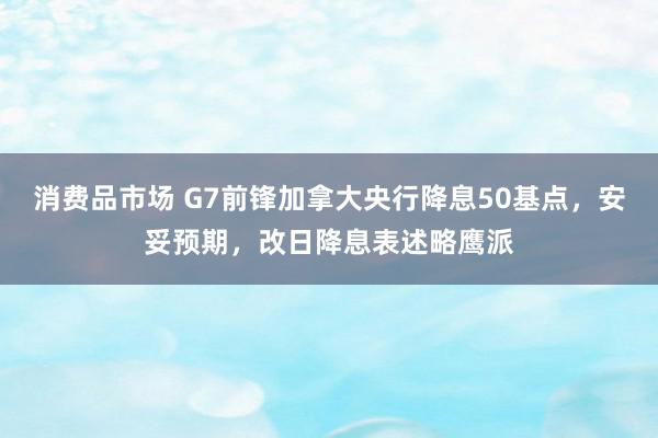 消费品市场 G7前锋加拿大央行降息50基点，安妥预期，改日降息表述略鹰派