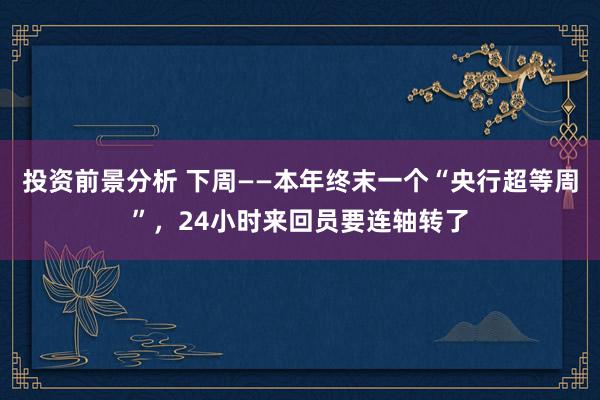 投资前景分析 下周——本年终末一个“央行超等周”，24小时来回员要连轴转了