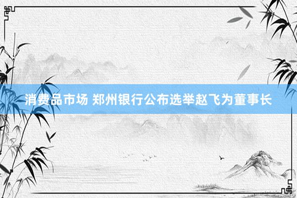 消费品市场 郑州银行公布选举赵飞为董事长