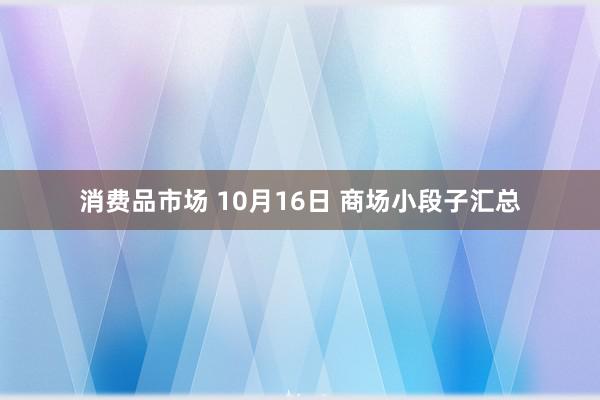 消费品市场 10月16日 商场小段子汇总