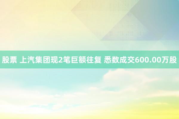 股票 上汽集团现2笔巨额往复 悉数成交600.00万股