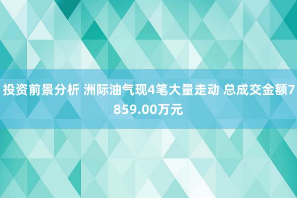 投资前景分析 洲际油气现4笔大量走动 总成交金额7859.00万元