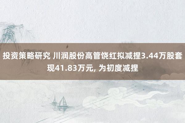 投资策略研究 川润股份高管饶红拟减捏3.44万股套现41.83万元, 为初度减捏