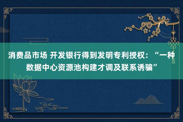 消费品市场 开发银行得到发明专利授权：“一种数据中心资源池构建才调及联系诱骗”