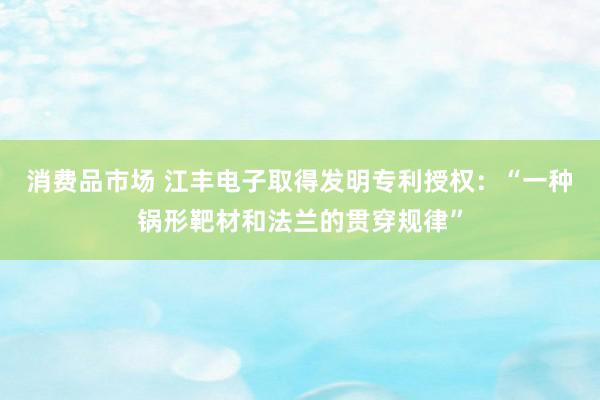 消费品市场 江丰电子取得发明专利授权：“一种锅形靶材和法兰的贯穿规律”